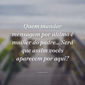 Quem mandar mensagem por último é mulher do padre... Será que assim vocês aparecem por aqui?