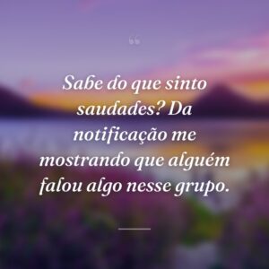 Sabe do que sinto saudades? Da notificação me mostrando que alguém falou algo nesse grupo.