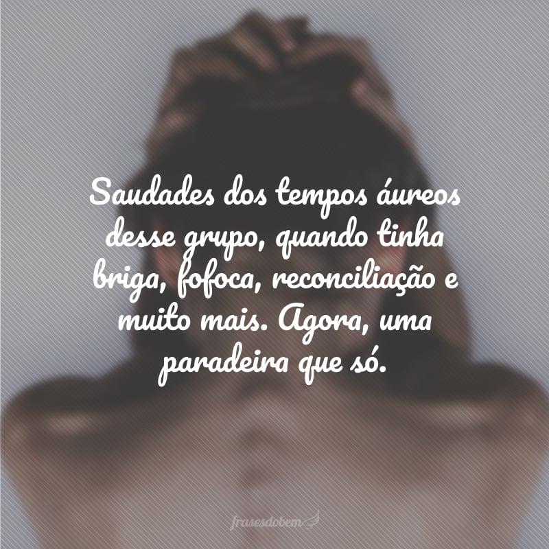 Saudades dos tempos áureos desse grupo, quando tinha briga, fofoca, reconciliação e muito mais. Agora, uma paradeira que só.