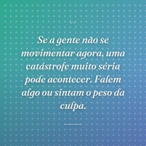 Se a gente não se movimentar agora, uma catástrofe muito séria pode acontecer. Falem algo ou sintam o peso da culpa.