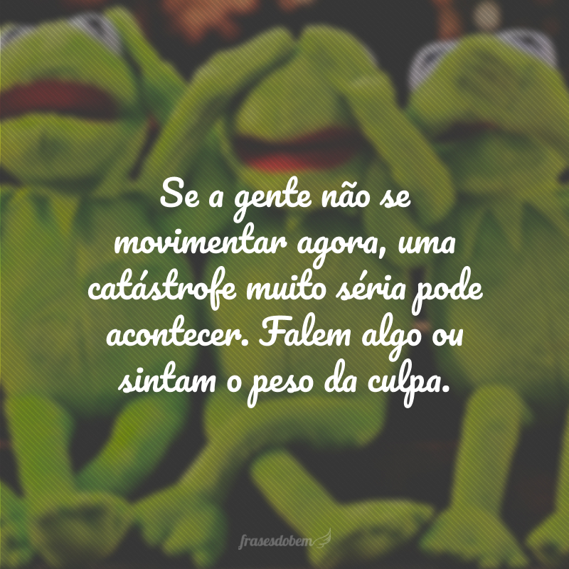 Se a gente não se movimentar agora, uma catástrofe muito séria pode acontecer. Falem algo ou sintam o peso da culpa.