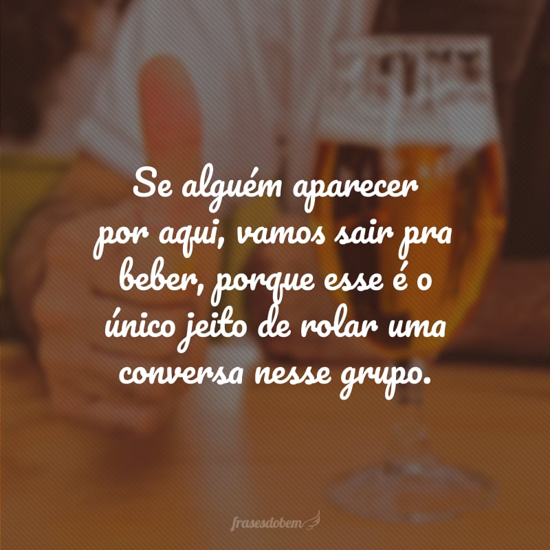 Se alguém aparecer por aqui, vamos sair pra beber, porque esse é o único jeito de rolar uma conversa nesse grupo.