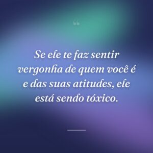 Se ele te faz sentir vergonha de quem você é e das suas atitudes, ele está sendo tóxico.