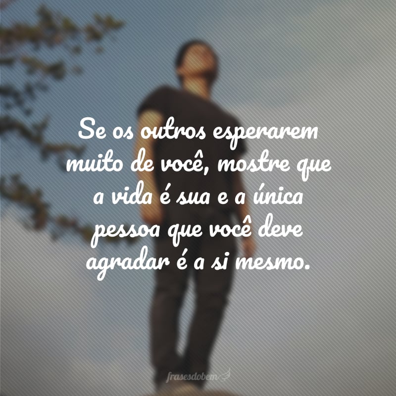 Se os outros esperarem muito de você, mostre que a vida é sua e a única pessoa que você deve agradar é a si mesmo.