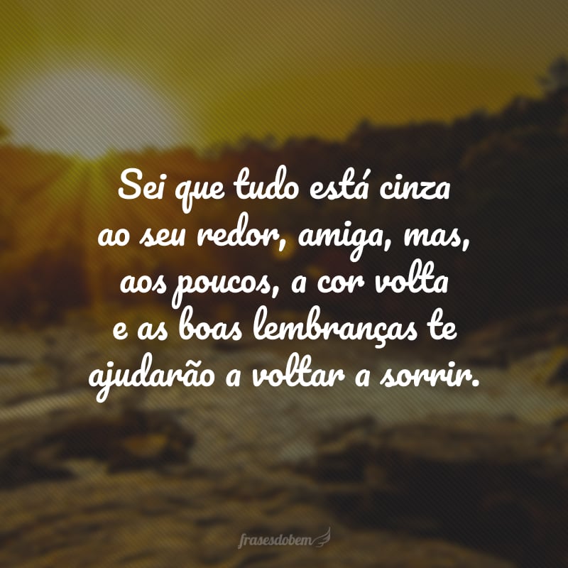 Sei que tudo está cinza ao seu redor, amiga, mas, aos poucos, a cor volta e as boas lembranças te ajudarão a voltar a sorrir.