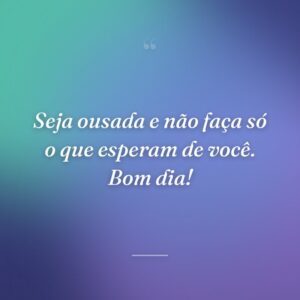 Seja ousada e não faça só o que esperam de você. Bom dia!
