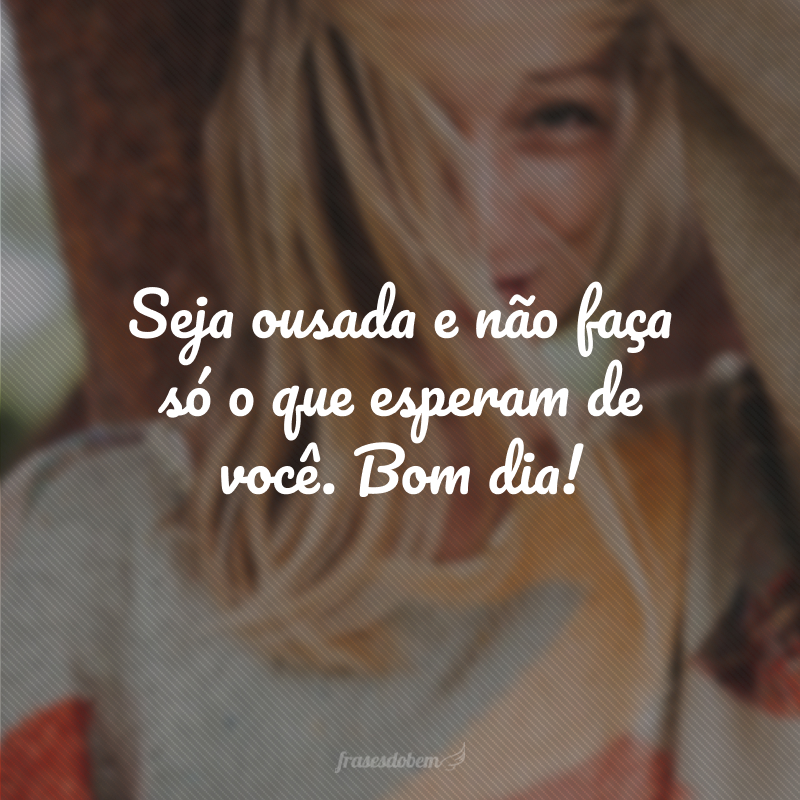 Seja ousada e não faça só o que esperam de você. Bom dia!