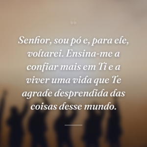 Senhor, sou pó e, para ele, voltarei. Ensina-me a confiar mais em Ti e a viver uma vida que Te agrade desprendida das coisas desse mundo.