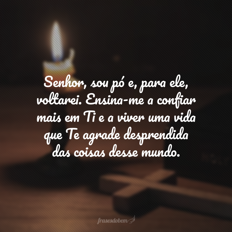 Senhor, sou pó e, para ele, voltarei. Ensina-me a confiar mais em Ti e a viver uma vida que Te agrade desprendida das coisas desse mundo.