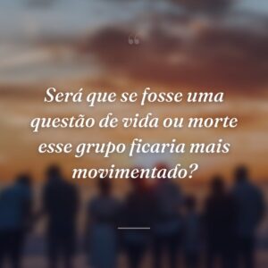Será que se fosse uma questão de vida ou morte esse grupo ficaria mais movimentado?