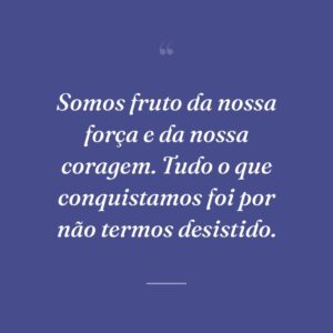 Somos fruto da nossa força e da nossa coragem. Tudo o que conquistamos foi por não termos desistido.