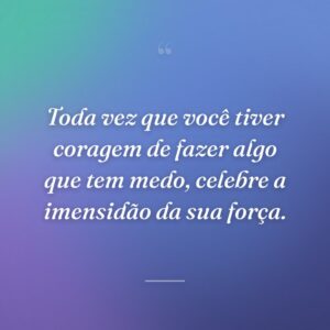Toda vez que você tiver coragem de fazer algo que tem medo, celebre a imensidão da sua força.
