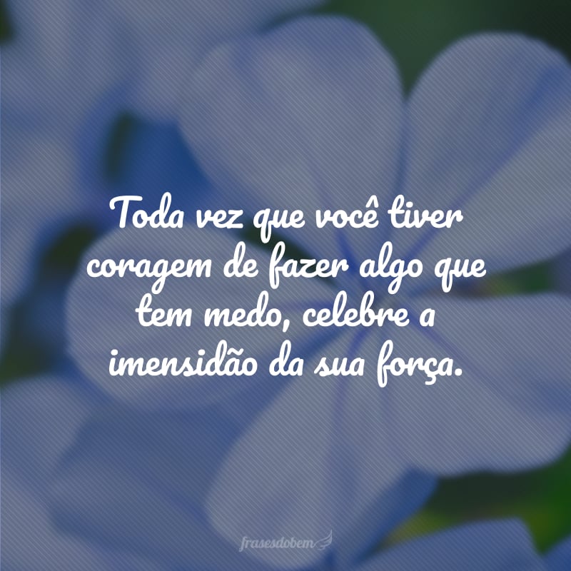 Toda vez que você tiver coragem de fazer algo que tem medo, celebre a imensidão da sua força.