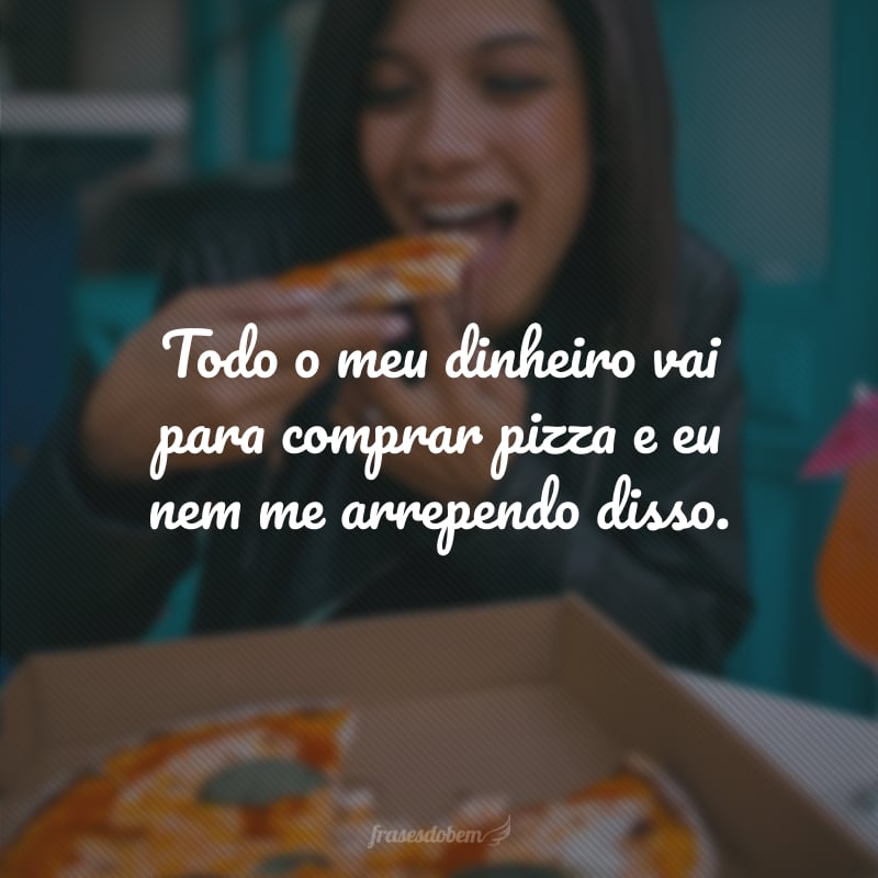 Todo o meu dinheiro vai para comprar pizza e eu nem me arrependo disso.