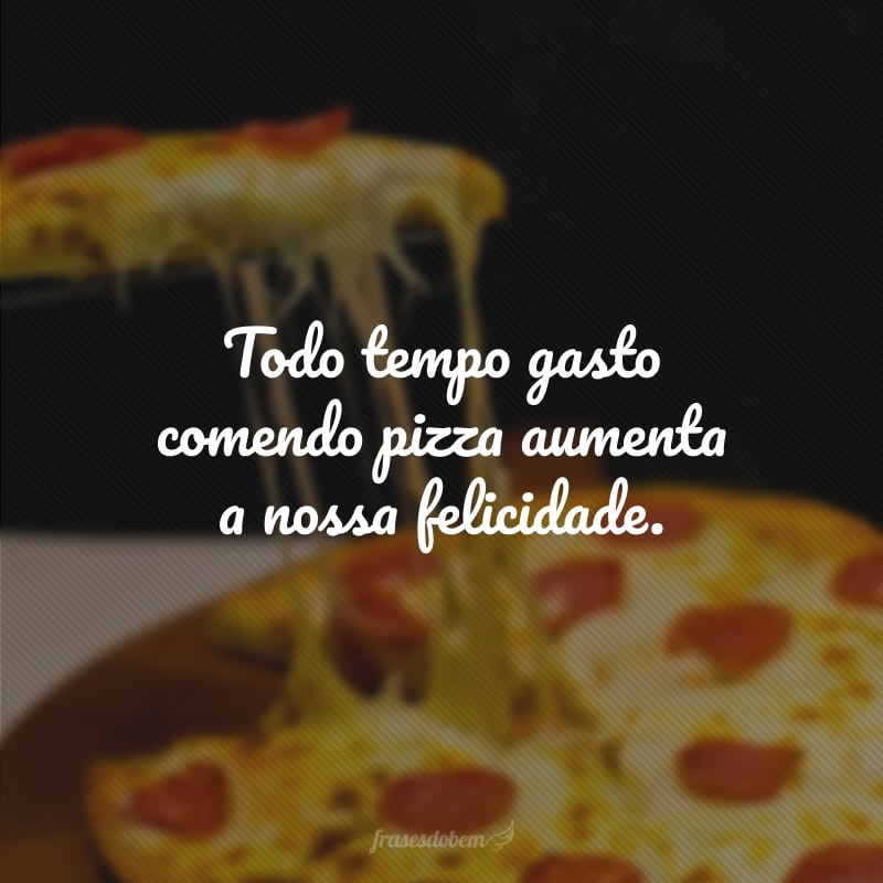 Todo tempo gasto comendo pizza aumenta a nossa felicidade.