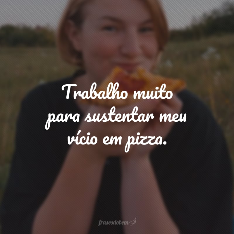 Trabalho muito para sustentar meu vício em pizza.