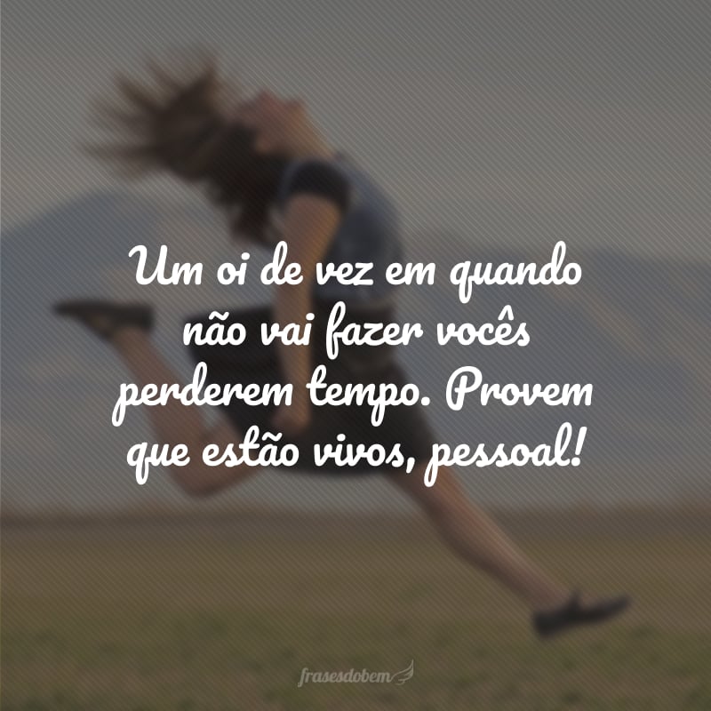 Um oi de vez em quando não vai fazer vocês perderem tempo. Provem que estão vivos, pessoal!