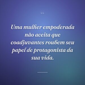 Uma mulher empoderada não aceita que coadjuvantes roubem seu papel de protagonista da sua vida.