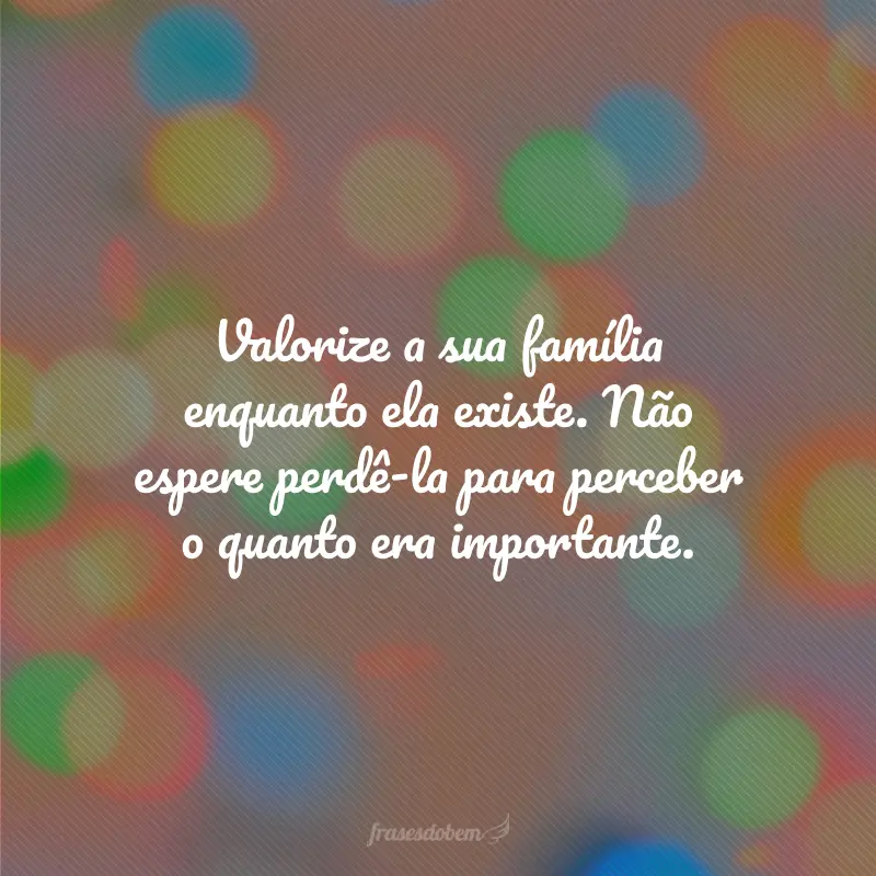 Valorize a sua família enquanto ela existe. Não espere perdê-la para perceber o quanto era importante.