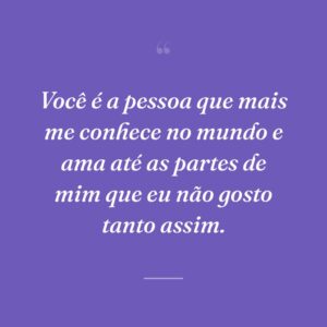 Você é a pessoa que mais me conhece no mundo e ama até as partes de mim que eu não gosto tanto assim.