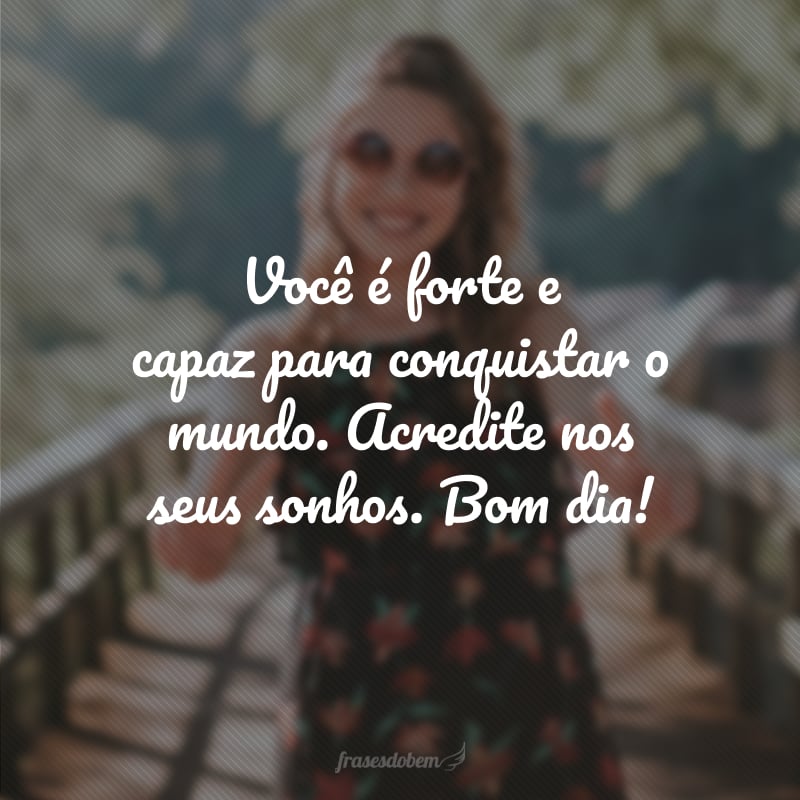Você é forte e capaz para conquistar o mundo. Acredite nos seus sonhos. Bom dia!