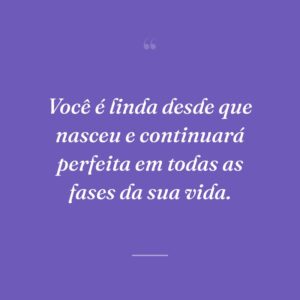 Você é linda desde que nasceu e continuará perfeita em todas as fases da sua vida.