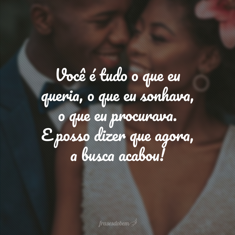 Você é tudo o que eu queria, o que eu sonhava, o que eu procurava. E posso dizer que agora, a busca acabou!