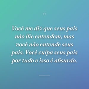 Você me diz que seus pais não lhe entendem, mas você não entende seus pais. Você culpa seus pais por tudo e isso é absurdo.