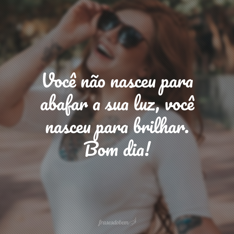 Você não nasceu para abafar a sua luz, você nasceu para brilhar. Bom dia!