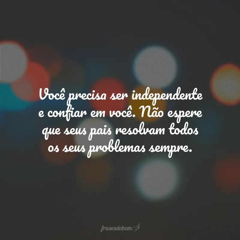 Você precisa ser independente e confiar em você. Não espere que seus pais resolvam todos os seus problemas sempre.