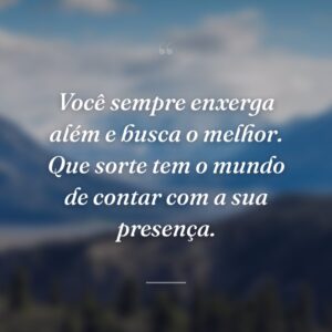 Você sempre enxerga além e busca o melhor. Que sorte tem o mundo de contar com a sua presença.