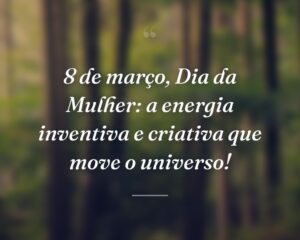 8 de março, Dia da Mulher: a energia inventiva e criativa que move o universo!