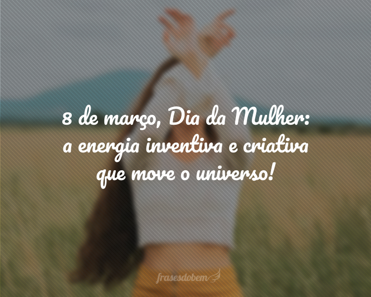 8 de março, Dia da Mulher: a energia inventiva e criativa que move o universo!