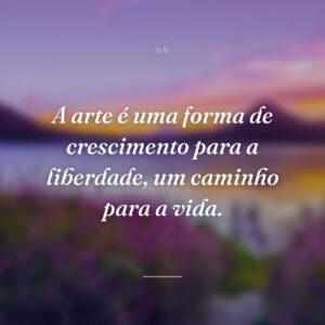 A arte é uma forma de crescimento para a liberdade, um caminho para a vida.