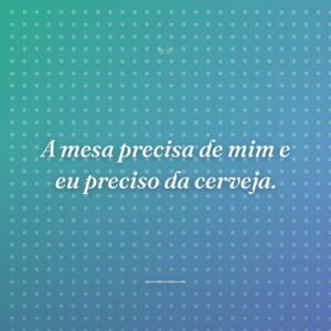 A mesa precisa de mim e eu preciso da cerveja.