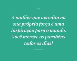 A mulher que acredita na sua própria força é uma inspiração para o mundo. Você merece os parabéns todos os dias!