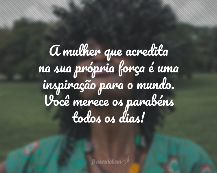 A mulher que acredita na sua própria força é uma inspiração para o mundo. Você merece os parabéns todos os dias!