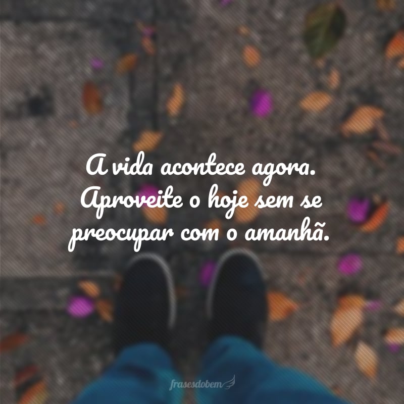 A vida acontece agora. Aproveite o hoje sem se preocupar com o amanhã.
