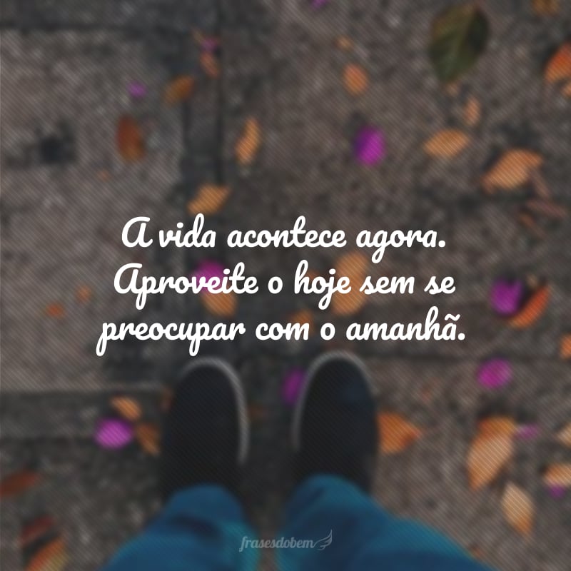 A vida acontece agora. Aproveite o hoje sem se preocupar com o amanhã.