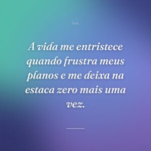 A vida me entristece quando frustra meus planos e me deixa na estaca zero mais uma vez.