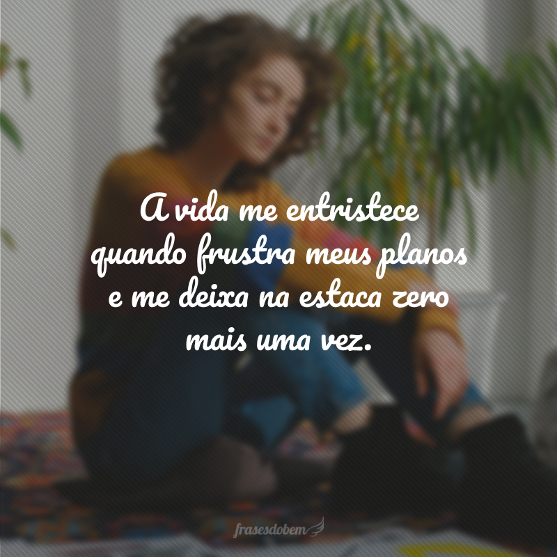 A vida me entristece quando frustra meus planos e me deixa na estaca zero mais uma vez.