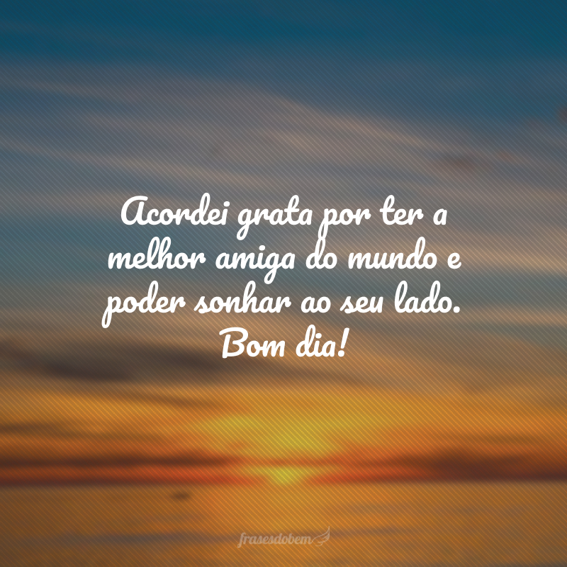 Acordei grata por ter a melhor amiga do mundo e poder sonhar ao seu lado. Bom dia!