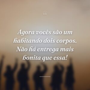 Agora vocês são um habitando dois corpos. Não há entrega mais bonita que essa!