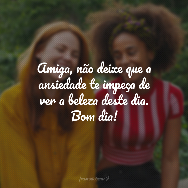 Amiga, não deixe que a ansiedade te impeça de ver a beleza deste dia. Bom dia!