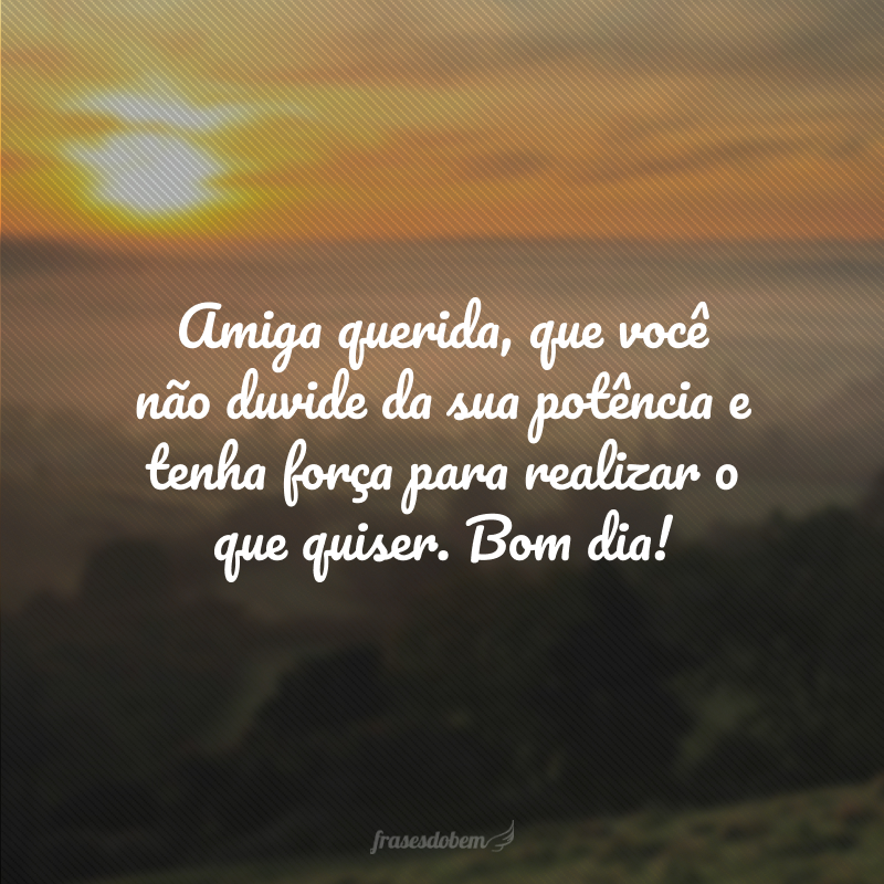 Amiga querida, que você não duvide da sua potência e tenha força para realizar o que quiser. Bom dia!