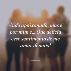 Ando apaixonada, mas é por mim e... Que delícia esse sentimento de me amar demais!