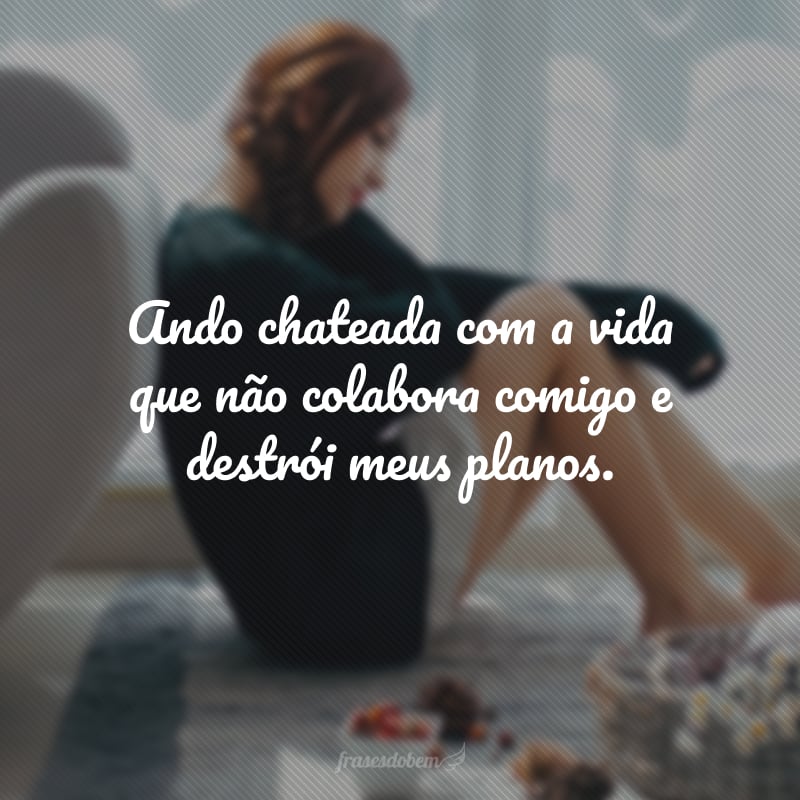 Ando chateada com a vida que não colabora comigo e destrói meus planos.