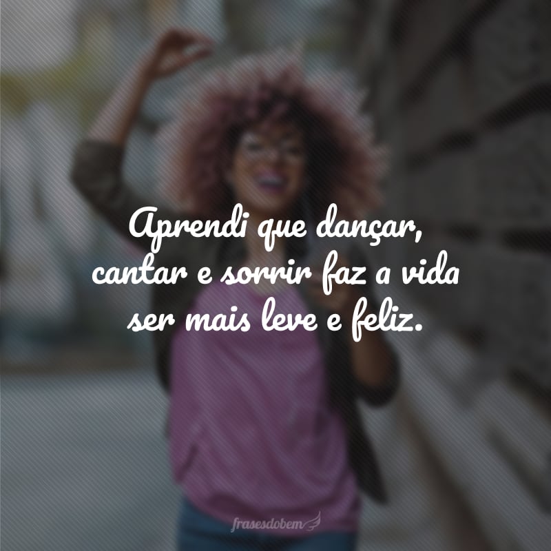 Aprendi que dançar, cantar e sorrir faz a vida ser mais leve e feliz.