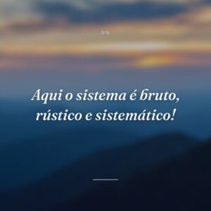 Aqui o sistema é bruto, rústico e sistemático!