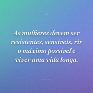 As mulheres devem ser resistentes, sensíveis, rir o máximo possível e viver uma vida longa.